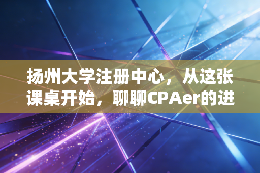 扬州大学注册中心，从这张课桌开始，聊聊CPAer的进阶之路与象牙塔里的修行
