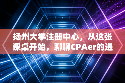 扬州大学注册中心，从这张课桌开始，聊聊CPAer的进阶之路与象牙塔里的修行