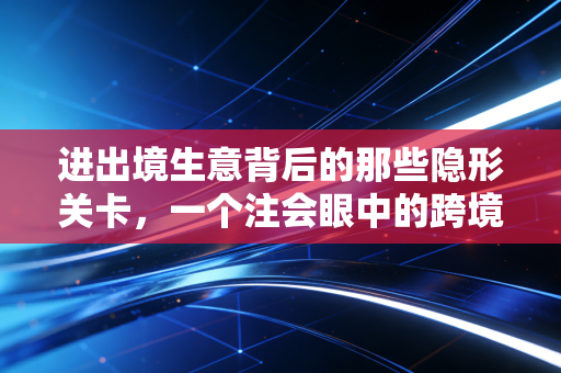 进出境生意背后的那些隐形关卡,一个注会眼中的跨境合规与生存之道