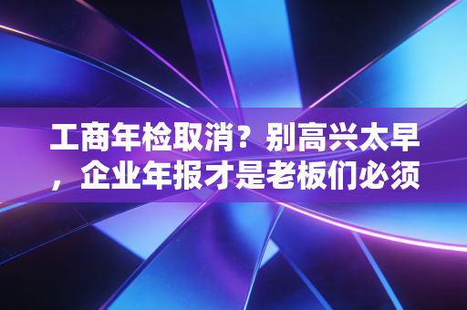 工商年检取消?别高兴太早,企业年报才是老板们必须跨过的生死劫