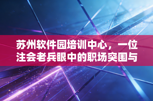 苏州软件园培训中心,一位注会老兵眼中的职场突围与梦想起航地