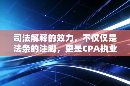 司法解释的效力,不仅仅是法条的注脚,更是CPA执业的隐形红线