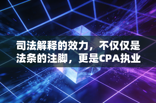 司法解释的效力,不仅仅是法条的注脚,更是CPA执业的隐形红线