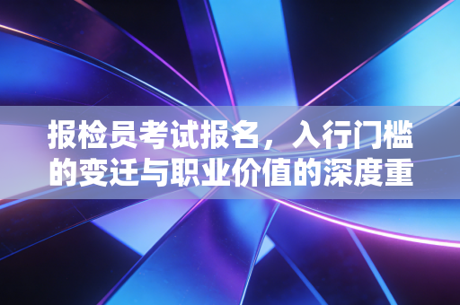 报检员考试报名,入行门槛的变迁与职业价值的深度重构