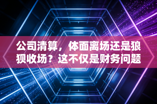 公司清算，体面离场还是狼狈收场？这不仅是财务问题，更是老板的最后一课