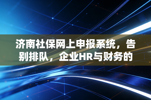 济南社保网上申报系统,告别排队,企业HR与财务的数字化生存指南