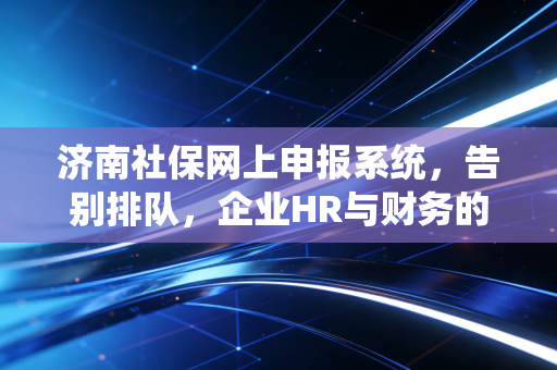 济南社保网上申报系统,告别排队,企业HR与财务的数字化生存指南
