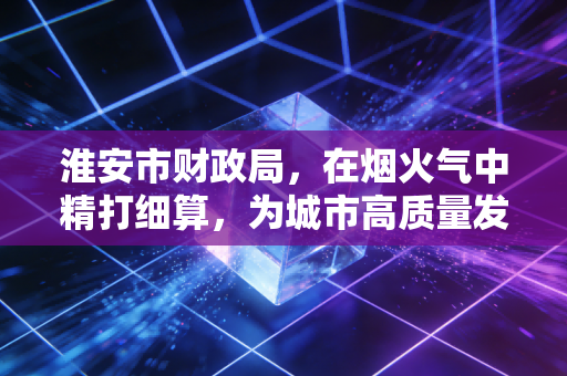 淮安市财政局,在烟火气中精打细算,为城市高质量发展注入强心剂