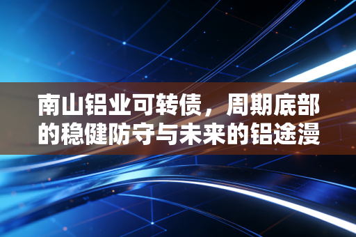 南山铝业可转债，周期底部的稳健防守与未来的铝途漫话