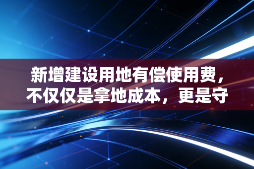 新增建设用地有偿使用费,不仅仅是拿地成本,更是守护18亿亩红线的隐形门票