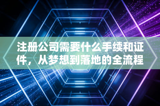 注册公司需要什么手续和证件,从梦想到落地的全流程实操指南