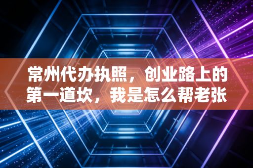 常州代办执照，创业路上的第一道坎，我是怎么帮老张省下半个月时间的？