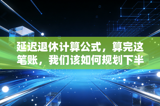 延迟退休计算公式，算完这笔账，我们该如何规划下半场？