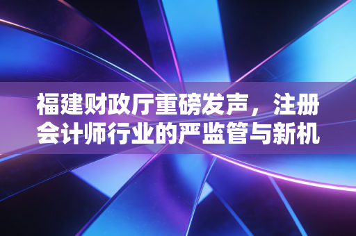 福建财政厅重磅发声,注册会计师行业的严监管与新机遇,我们该如何应对?