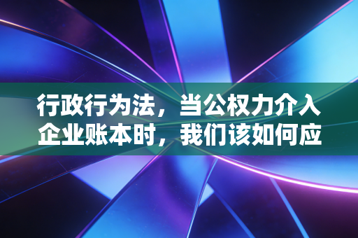 行政行为法,当公权力介入企业账本时,我们该如何应对?
