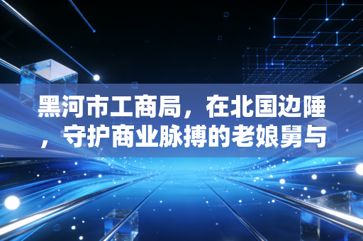 黑河市工商局，在北国边陲，守护商业脉搏的老娘舅与注册会计师的共舞