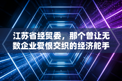 江苏省经贸委,那个曾让无数企业爱恨交织的经济舵手,如今留下了什么?
