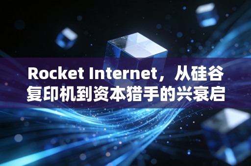 Rocket Internet，从硅谷复印机到资本猎手的兴衰启示录