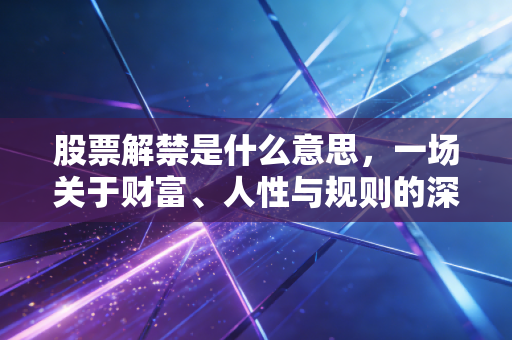 股票解禁是什么意思，一场关于财富、人性与规则的深度博弈