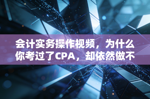 会计实务操作视频，为什么你考过了CPA，却依然做不好一张凭证？