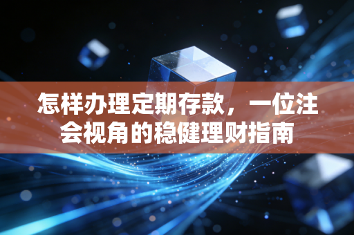 怎样办理定期存款，一位注会视角的稳健理财指南