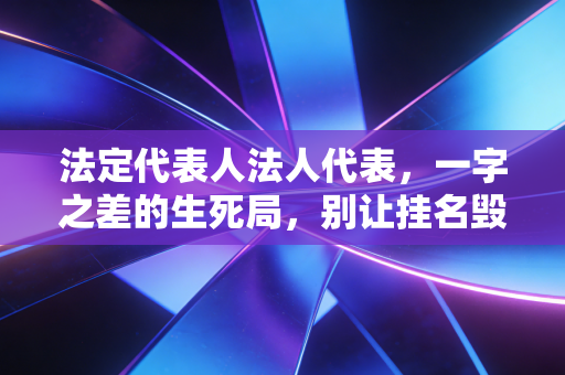 法定代表人法人代表,一字之差的生死局,别让挂名毁了你的下半生