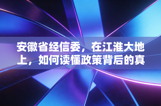 安徽省经信委,在江淮大地上,如何读懂政策背后的真金白银与产业雄心?
