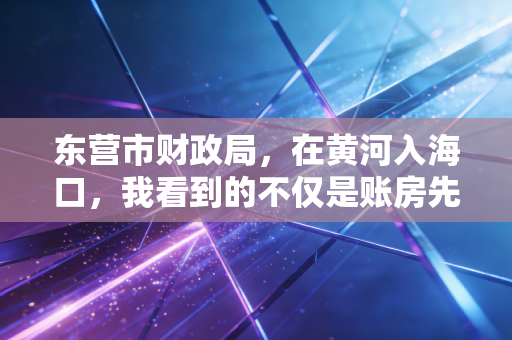 东营市财政局,在黄河入海口,我看到的不仅是账房先生,更是城市转型的操盘手