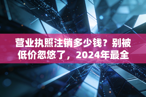 营业执照注销多少钱?别被低价忽悠了,2024年最全行情大揭秘
