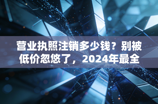 营业执照注销多少钱?别被低价忽悠了,2024年最全行情大揭秘
