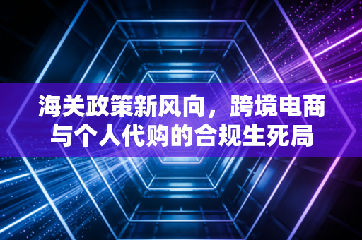 海关政策新风向,跨境电商与个人代购的合规生死局