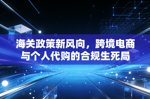 海关政策新风向，跨境电商与个人代购的合规生死局