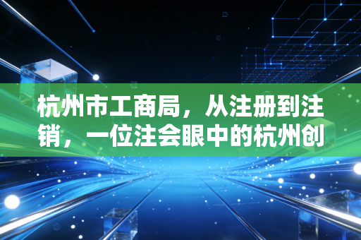 杭州市工商局，从注册到注销，一位注会眼中的杭州创业生态与合规变迁