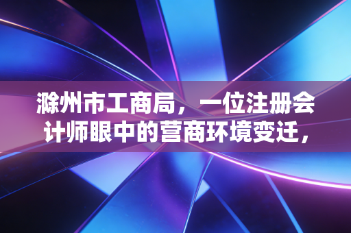 滁州市工商局，一位注册会计师眼中的营商环境变迁，从办事大厅到企业贴心人