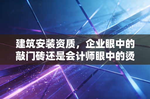 建筑安装资质,企业眼中的敲门砖还是会计师眼中的烫手山芋?
