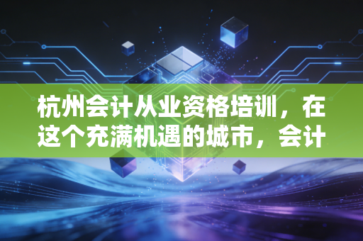 杭州会计从业资格培训，在这个充满机遇的城市，会计新人的第一堂课该怎么上？