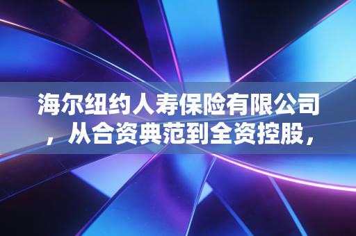 海尔纽约人寿保险有限公司,从合资典范到全资控股,一段关于品牌重塑与战略突围的行业启示录