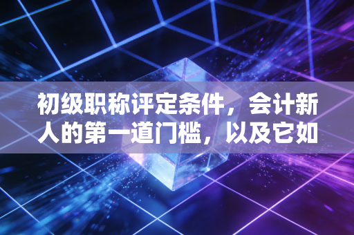 初级职称评定条件,会计新人的第一道门槛,以及它如何重塑你的职业自信