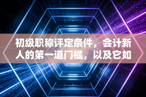 初级职称评定条件，会计新人的第一道门槛，以及它如何重塑你的职业自信