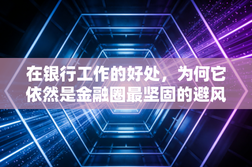 在银行工作的好处，为何它依然是金融圈最坚固的避风港与跳板？