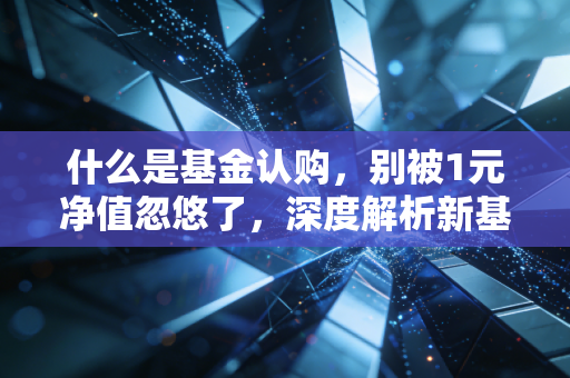 什么是基金认购，别被1元净值忽悠了，深度解析新基金背后的门道