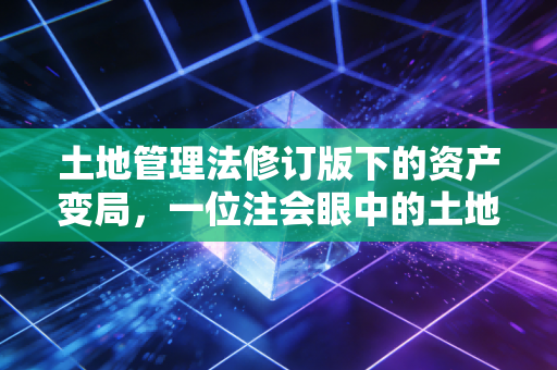 土地管理法修订版下的资产变局,一位注会眼中的土地、税收与民生账本