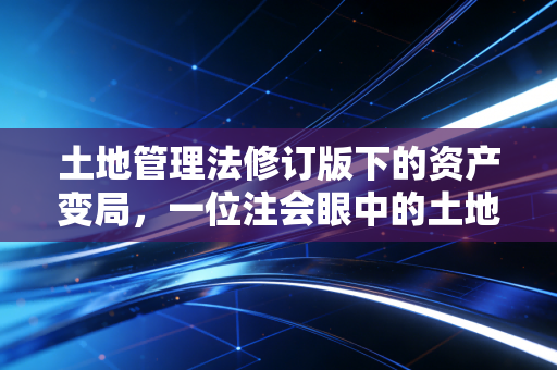 土地管理法修订版下的资产变局,一位注会眼中的土地、税收与民生账本