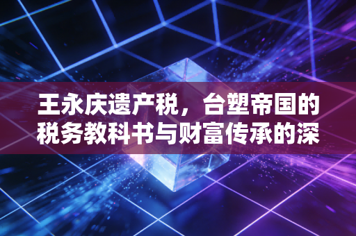 王永庆遗产税,台塑帝国的税务教科书与财富传承的深刻启示