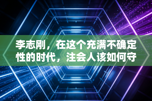 李志刚，在这个充满不确定性的时代，注会人该如何守住内心的审计准则？