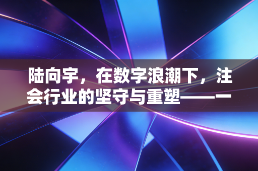 陆向宇,在数字浪潮下,注会行业的坚守与重塑——一个从业者的深度独白