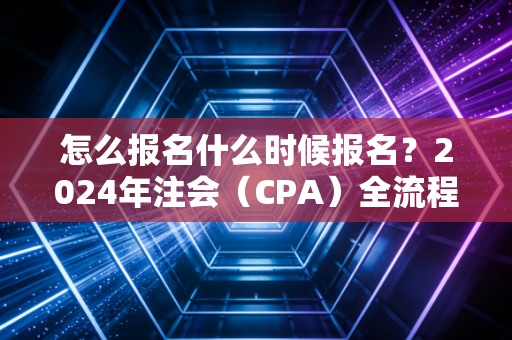 怎么报名什么时候报名?2024年注会(CPA)全流程实操指南,别让低级错误成为你拿证的拦路虎