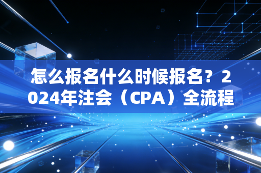 怎么报名什么时候报名?2024年注会(CPA)全流程实操指南,别让低级错误成为你拿证的拦路虎