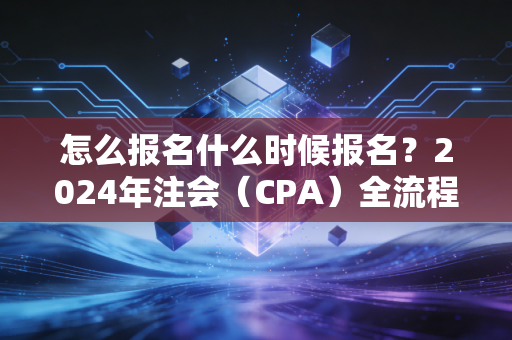 怎么报名什么时候报名？2024年注会（CPA）全流程实操指南，别让低级错误成为你拿证的拦路虎