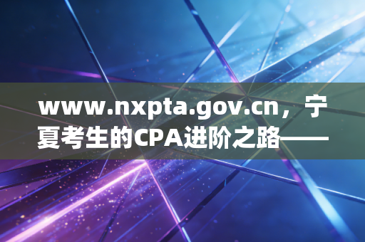 www.nxpta.gov.cn,宁夏考生的CPA进阶之路——从报名到拿证的实战心法